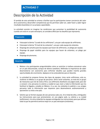 Página | 59
El sentido de esta actividad se orienta a facilitar que los participantes tomen conciencia del valor
de la autonomía y desarrollen competencias que les permitan saber ser, saber hacer y saber lograr
resultados basándose en sus propias capacidades.
La actividad consiste en imaginar las condiciones que aumentan la posibilidad de autonomía
cuando uno está en un país extranjero; se considera difícil por los desafíos que representa.
 Fotocopie la lámina “La web de los anfitriones”; una por cada equipo de anfitriones.
 Fotocopie la lámina “El mail de los visitantes”; una por cada equipo de visitantes.
 Disponga de cartulina para los equipos que hacen de anfitriones; un pliego por equipo.
 Disponga de papel rotafolio para los equipos que hacen de visitantes; un pliego por
equipo.
 Disponga de plumones.
1. Motive a los participantes preguntándoles cómo se sentirían si mañana estuvieran solos
en un país desconocido, aunque de idioma castellano. Refiérales la importancia de saber
desenvolverse con autonomía para enfrentar desafíos que pueden traerles grandes
oportunidades de crecimiento. Apóyese en los antecedentes para el docente.
2. La actividad les propone formar dos tipos de equipos: Unos serán anfitriones, esto es,
recibirán en México a un grupo de peruanos. Otros serán visitantes, se trata de un grupo
de mexicanos que irán de visita a Perú. Los anfitriones diseñarán una página web, para dar
a conocer a los peruanos la colonia y ciudad en que viven y toda la información que les
facilitará la llegada y estadía en México. A su vez, los visitantes le pedirán a sus amigos
peruanos toda la información que requieren para desenvolverse autónomamente y
aprovechar su visita a ese país.
3. Solicite que se formen equipos de seis personas cada uno. A la mitad de ellos, entrégueles
las instrucciones para que promocionen, en una página web, su colonia y su ciudad
(anfitriones). A la otra mitad de los equipos entrégueles las instrucciones para que definan
todo lo que les permitirá sentirse mejor en un país extranjero (visitantes).
Preparación
Desarrollo
ACTIVIDAD 7
 