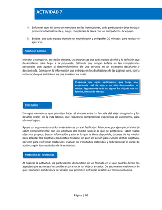 Página | 60
4. Señáleles que, tal como se menciona en las instrucciones, cada participante debe trabajar
primero individualmente y, luego, completará la tarea con sus compañeros de equipo.
5. Solicite que cada equipo nombre un coordinador y otórgueles 20 minutos para realizar el
ejercicio.
Invítelos a compartir, en sesión plenaria, las propuestas que cada equipo diseñó y la reflexión que
desarrollaron para llegar a la propuesta. Estimule que pongan énfasis en las competencias
personales que ayudan al desenvolvimiento de una persona en un escenario desafiante y
desconocido. Comparen la información que entregaron los diseñadores de las páginas web, con la
información que solicitaron los que enviaron los mails.
Entregue elementos que permitan hacer el vínculo entre la fantasía del viaje imaginario y los
desafíos reales de la vida laboral, que requieren competencias específicas de autonomía, para
obtener logros.
Apoye sus argumentos con los antecedentes para el facilitador. Mencione, por ejemplo, el valor de
saber comprometerse con los objetivos del medio laboral al que se pertenece, saber fijarse
objetivos propios, buscar información y valorar la que se tiene disponible, dotarse de los medios
para alcanzar los objetivos propuestos, trazarse un plan de acción para cumplir dichos objetivos,
persistir para enfrentar obstáculos, evaluar los resultados obtenidos y redireccionar el curso de
acción, según los resultados de la evaluación.
Al finalizar la actividad, los participantes dispondrán de un formato en el que podrán definir los
aspectos que es necesario considerar para hacer un viaje al exterior. De esta manera evidenciarán
que reconocen condiciones personales que permiten enfrentar desafíos en forma autónoma.
Puesta en Común
Conclusión
Portafolio de Evidencias
ACTIVIDAD 7
Proponga que algún participante, que tenga una
experiencia real de viaje a un sitio desconocido, la
relate. Seguramente más de alguno ha viajado con su
familia, dentro de México.
 