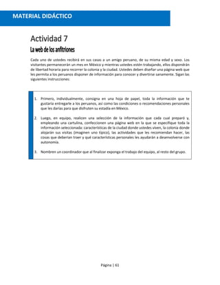 Página | 61
Cada uno de ustedes recibirá en sus casas a un amigo peruano, de su misma edad y sexo. Los
visitantes permanecerán un mes en México y mientras ustedes estén trabajando, ellos dispondrán
de libertad horaria para recorrer la colonia y la ciudad. Ustedes deben diseñar una página web que
les permita a los peruanos disponer de información para conocer y divertirse sanamente. Sigan las
siguientes instrucciones:
1. Primero, individualmente, consigna en una hoja de papel, toda la información que te
gustaría entregarle a los peruanos, así como las condiciones o recomendaciones personales
que les darías para que disfruten su estadía en México.
2. Luego, en equipo, realicen una selección de la información que cada cual preparó y,
empleando una cartulina, confeccionen una página web en la que se especifique toda la
información seleccionada: características de la ciudad donde ustedes viven, la colonia donde
alojarán sus visitas (imaginen uno típico), las actividades que les recomiendan hacer, las
cosas que deberían traer y qué características personales les ayudarán a desenvolverse con
autonomía.
3. Nombren un coordinador que al finalizar exponga el trabajo del equipo, al resto del grupo.
MATERIAL DIDÁCTICO
 