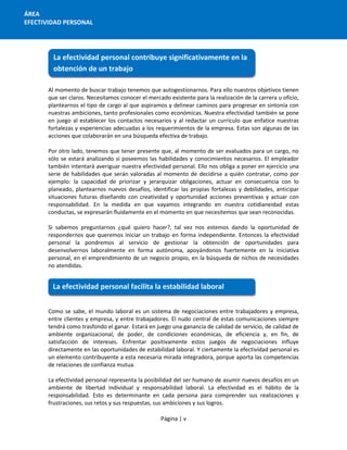 Página | v
ÁREA
EFECTIVIDAD PERSONAL
Al momento de buscar trabajo tenemos que autogestionarnos. Para ello nuestros objetivos tienen
que ser claros. Necesitamos conocer el mercado existente para la realización de la carrera u oficio,
plantearnos el tipo de cargo al que aspiramos y delinear caminos para progresar en sintonía con
nuestras ambiciones, tanto profesionales como económicas. Nuestra efectividad también se pone
en juego al establecer los contactos necesarios y al redactar un currículo que enfatice nuestras
fortalezas y experiencias adecuadas a los requerimientos de la empresa. Estas son algunas de las
acciones que colaborarán en una búsqueda efectiva de trabajo.
Por otro lado, tenemos que tener presente que, al momento de ser evaluados para un cargo, no
sólo se estará analizando si poseemos las habilidades y conocimientos necesarios. El empleador
también intentará averiguar nuestra efectividad personal. Ello nos obliga a poner en ejercicio una
serie de habilidades que serán valoradas al momento de decidirse a quién contratar, como por
ejemplo: la capacidad de priorizar y jerarquizar obligaciones, actuar en consecuencia con lo
planeado, plantearnos nuevos desafíos, identificar las propias fortalezas y debilidades, anticipar
situaciones futuras diseñando con creatividad y oportunidad acciones preventivas y actuar con
responsabilidad. En la medida en que vayamos integrando en nuestra cotidianeidad estas
conductas, se expresarán fluidamente en el momento en que necesitemos que sean reconocidas.
Si sabemos preguntarnos ¿qué quiero hacer?, tal vez nos estemos dando la oportunidad de
respondernos que queremos iniciar un trabajo en forma independiente. Entonces la efectividad
personal la pondremos al servicio de gestionar la obtención de oportunidades para
desenvolvernos laboralmente en forma autónoma, apoyándonos fuertemente en la iniciativa
personal, en el emprendimiento de un negocio propio, en la búsqueda de nichos de necesidades
no atendidas.
Como se sabe, el mundo laboral es un sistema de negociaciones entre trabajadores y empresa,
entre clientes y empresa, y entre trabajadores. El nudo central de estas comunicaciones siempre
tendrá como trasfondo el ganar. Estará en juego una ganancia de calidad de servicio, de calidad de
ambiente organizacional, de poder, de condiciones económicas, de eficiencia y, en fin, de
satisfacción de intereses. Enfrentar positivamente estos juegos de negociaciones influye
directamente en las oportunidades de estabilidad laboral. Y ciertamente la efectividad personal es
un elemento contribuyente a esta necesaria mirada integradora, porque aporta las competencias
de relaciones de confianza mutua.
La efectividad personal representa la posibilidad del ser humano de asumir nuevos desafíos en un
ambiente de libertad individual y responsabilidad laboral. La efectividad es el hábito de la
responsabilidad. Esto es determinante en cada persona para comprender sus realizaciones y
frustraciones, sus retos y sus respuestas, sus ambiciones y sus logros.
La efectividad personal contribuye significativamente en la
obtención de un trabajo
La efectividad personal facilita la estabilidad laboral
 