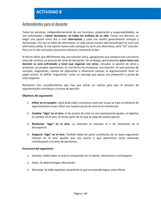 Página | 64
Todas las personas, independientemente de sus funciones, preparación y responsabilidades, se
ven enfrentadas a tomar decisiones, en todos los ámbitos de su vida. Tomar una decisión, es
elegir una opción entre dos o más alternativas y cada una tendrá generalmente ventajas y
desventajas. Por eso se habla de alternativas. Si cada opción tuviera sólo desventajas no sería una
alternativa válida. Si una opción tuviera sólo ventajas no sería una alternativa, sería “LA” solución.
Pero, en la vida real estas situaciones extremas raramente se dan.
Si hemos dicho que difícilmente hay una solución única, agreguemos que tampoco hay una forma
única de conducir un proceso de toma de decisiones. Sin embargo, generalmente quien toma una
decisión se verá enfrentado a tener que negociar con otros, consultar la opinión de otros y
presentar sus propios argumentos. Es una forma de enriquecer una solución. En este proceso de
consulta, negociación, manejo de objeciones e influencias mutuas, la argumentación tiene un
papel central. Se define “argumento” como un mensaje que apoya una pretensión o punto de
vista subjetivo.
Revisemos tres consideraciones que hay que tomar en cuenta para que el proceso de
argumentación contribuya a la toma de decisión:
Objetivos del argumento:
1. Influir en el receptor. ¡Qué duda cabe! La primera razón por la que se hace un esfuerzo de
argumentación es por influir con nuestro punto de vista en el interlocutor.
2. Cambiar “algo” en el otro. Si los puntos de vista no son exactamente iguales, el objetivo
es cambiar en el otro, al menos parte de los que se aleja de nuestro pensar.
3. Relativizar “algo” en el otro. La intención es remover el o los elementos de la
discrepancia.
4. Asegurar “algo” en el otro. También debe ser parte constitutiva de un buen argumento
reforzar en el otro aquello que nos acerca o que advertimos como elemento
contribuyente a la toma de decisiones.
Estructura del argumento:
1. Garantía. Debe haber un marco compartido con el cliente, interlocutor o contraparte.
2. Datos. Se debe entregar información.
3. Demanda. Se debe explicitar claramente lo que se pretende lograr como efecto.
ACTIVIDAD 8
 