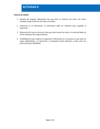 Página | 65
Factores de calidad:
1. Claridad del lenguaje. Obviamente hay que hacer un esfuerzo por tener uno mismo
claridad y luego transmitir esas ideas con nitidez.
2. Suficiencia en la información. La información debe ser suficiente para respaldar el
argumento.
3. Relevancia de lo que se comunica. Hay que evitar irse por las ramas. Lo sustancial debe ser
el hilo conductor de la argumentación.
4. Credibilidad de quien esgrime el argumento. Difícilmente en un proceso en que están en
juego subjetividades, un interlocutor o contraparte estará dispuesto a ceder ante una
persona de baja credibilidad.
ACTIVIDAD 8
 