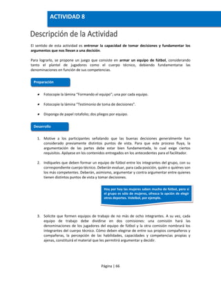 Página | 66
El sentido de esta actividad es entrenar la capacidad de tomar decisiones y fundamentar los
argumentos que nos llevan a una decisión.
Para lograrlo, se propone un juego que consiste en armar un equipo de fútbol, considerando
tanto el plantel de jugadores como el cuerpo técnico, debiendo fundamentarse las
denominaciones en función de sus competencias.
 Fotocopie la lámina “Formando el equipo”; una por cada equipo.
 Fotocopie la lámina “Testimonio de toma de decisiones”.
 Disponga de papel rotafolio; dos pliegos por equipo.
1. Motive a los participantes señalando que las buenas decisiones generalmente han
considerado previamente distintos puntos de vista. Para que este proceso fluya, la
argumentación de las partes debe estar bien fundamentada, lo cual exige ciertos
requisitos. Apóyese en los contenidos entregados en los antecedentes para el facilitador.
2. Indíqueles que deben formar un equipo de fútbol entre los integrantes del grupo, con su
correspondiente cuerpo técnico. Deberán evaluar, para cada posición, quién o quiénes son
los más competentes. Deberán, asimismo, argumentar y contra argumentar entre quienes
tienen distintos puntos de vista y tomar decisiones.
3. Solicite que formen equipos de trabajo de no más de ocho integrantes. A su vez, cada
equipo de trabajo debe dividirse en dos comisiones: una comisión hará las
denominaciones de los jugadores del equipo de fútbol y la otra comisión nombrará los
integrantes del cuerpo técnico. Cómo deben elegirse de entre sus propios compañeros y
compañeras, la percepción de las habilidades, capacidades y competencias propias y
ajenas, constituirá el material que les permitirá argumentar y decidir.
Preparación
Desarrollo
ACTIVIDAD 8
Hoy por hoy las mujeres saben mucho de fútbol, pero si
el grupo es sólo de mujeres, ofrezca la opción de elegir
otros deportes. Voleibol, por ejemplo.
 