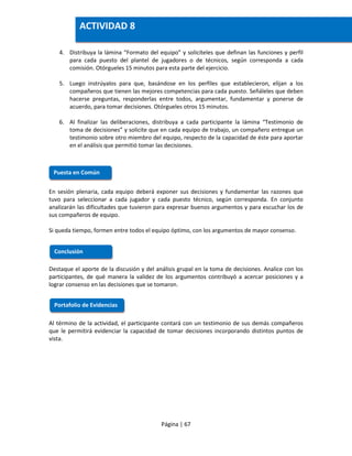 Página | 67
4. Distribuya la lámina “Formato del equipo” y solicíteles que definan las funciones y perfil
para cada puesto del plantel de jugadores o de técnicos, según corresponda a cada
comisión. Otórgueles 15 minutos para esta parte del ejercicio.
5. Luego instrúyalos para que, basándose en los perfiles que establecieron, elijan a los
compañeros que tienen las mejores competencias para cada puesto. Señáleles que deben
hacerse preguntas, responderlas entre todos, argumentar, fundamentar y ponerse de
acuerdo, para tomar decisiones. Otórgueles otros 15 minutos.
6. Al finalizar las deliberaciones, distribuya a cada participante la lámina “Testimonio de
toma de decisiones” y solicite que en cada equipo de trabajo, un compañero entregue un
testimonio sobre otro miembro del equipo, respecto de la capacidad de éste para aportar
en el análisis que permitió tomar las decisiones.
En sesión plenaria, cada equipo deberá exponer sus decisiones y fundamentar las razones que
tuvo para seleccionar a cada jugador y cada puesto técnico, según corresponda. En conjunto
analizarán las dificultades que tuvieron para expresar buenos argumentos y para escuchar los de
sus compañeros de equipo.
Si queda tiempo, formen entre todos el equipo óptimo, con los argumentos de mayor consenso.
Destaque el aporte de la discusión y del análisis grupal en la toma de decisiones. Analice con los
participantes, de qué manera la validez de los argumentos contribuyó a acercar posiciones y a
lograr consenso en las decisiones que se tomaron.
Al término de la actividad, el participante contará con un testimonio de sus demás compañeros
que le permitirá evidenciar la capacidad de tomar decisiones incorporando distintos puntos de
vista.
Puesta en Común
Conclusión
Portafolio de Evidencias
ACTIVIDAD 8
 