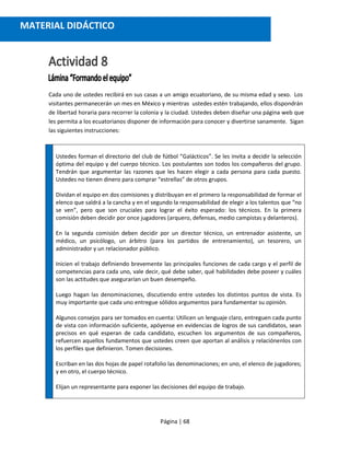 Página | 68
Cada uno de ustedes recibirá en sus casas a un amigo ecuatoriano, de su misma edad y sexo. Los
visitantes permanecerán un mes en México y mientras ustedes estén trabajando, ellos dispondrán
de libertad horaria para recorrer la colonia y la ciudad. Ustedes deben diseñar una página web que
les permita a los ecuatorianos disponer de información para conocer y divertirse sanamente. Sigan
las siguientes instrucciones:
Ustedes forman el directorio del club de fútbol “Galácticos”. Se les invita a decidir la selección
óptima del equipo y del cuerpo técnico. Los postulantes son todos los compañeros del grupo.
Tendrán que argumentar las razones que les hacen elegir a cada persona para cada puesto.
Ustedes no tienen dinero para comprar “estrellas” de otros grupos.
Dividan el equipo en dos comisiones y distribuyan en el primero la responsabilidad de formar el
elenco que saldrá a la cancha y en el segundo la responsabilidad de elegir a los talentos que “no
se ven”, pero que son cruciales para lograr el éxito esperado: los técnicos. En la primera
comisión deben decidir por once jugadores (arquero, defensas, medio campistas y delanteros).
En la segunda comisión deben decidir por un director técnico, un entrenador asistente, un
médico, un psicólogo, un árbitro (para los partidos de entrenamiento), un tesorero, un
administrador y un relacionador público.
Inicien el trabajo definiendo brevemente las principales funciones de cada cargo y el perfil de
competencias para cada uno, vale decir, qué debe saber, qué habilidades debe poseer y cuáles
son las actitudes que asegurarían un buen desempeño.
Luego hagan las denominaciones, discutiendo entre ustedes los distintos puntos de vista. Es
muy importante que cada uno entregue sólidos argumentos para fundamentar su opinión.
Algunos consejos para ser tomados en cuenta: Utilicen un lenguaje claro, entreguen cada punto
de vista con información suficiente, apóyense en evidencias de logros de sus candidatos, sean
precisos en qué esperan de cada candidato, escuchen los argumentos de sus compañeros,
refuercen aquellos fundamentos que ustedes creen que aportan al análisis y relaciónenlos con
los perfiles que definieron. Tomen decisiones.
Escriban en las dos hojas de papel rotafolio las denominaciones; en uno, el elenco de jugadores;
y en otro, el cuerpo técnico.
Elijan un representante para exponer las decisiones del equipo de trabajo.
MATERIAL DIDÁCTICO
 