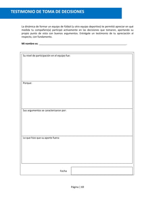 Página | 69
La dinámica de formar un equipo de fútbol (u otro equipo deportivo) te permitió apreciar en qué
medida tu compañero(a) participó activamente en las decisiones que tomaron, aportando su
propio punto de vista con buenos argumentos. Entrégale un testimonio de tu apreciación al
respecto, con fundamento.
Mi nombre es: _______________________________________________________________.
Su nivel de participación en el equipo fue:
Porque:
Sus argumentos se caracterizaron por:
Lo que hizo que su aporte fuera:
Fecha
TESTIMONIO DE TOMA DE DECISIONES
 