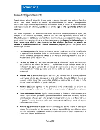 Página | 71
Cuando se nos asigna la ejecución de una tarea, es porque se espera que podamos hacerla y
hacerla bien. Nadie perdería su tiempo encomendándonos un trabajo, entregándonos
instrucciones, explicándonos requerimientos, aclarándonos dudas, si supiera de antemano que no
podemos realizarla. En definitiva, cuando se nos solicita algo se está depositando confianza en
nosotros.
Para poder responder a esa expectativa se deben desarrollar ciertas competencias como, por
ejemplo, la de planificar actividades, ejecutar una tarea con rigurosidad, persistir ante las
dificultades, resolver obstáculos, tener confianza en sí mismo, atender requerimientos de otros,
seguir instrucciones y autogestionarse. Y digamos claramente que la experiencia laboral no es el
único camino para adquirir estas competencias. Las relaciones familiares, los vínculos de
amistad, la interacción comunitaria también son medios propicios para ir “ensayando” estos
aprendizajes. Veamos.
 Planificar tareas significa diseñar un pequeño plan de ruta y luego seguirlo. Ejemplo: Ante
la organización de la celebración de un cumpleaños sorpresa para un amigo, se elabora la
lista de asistentes, se hace una lista de lo que hay que comprar para comer, otra con la
música que se quiere escuchar, etc.
 Ejecutar una tarea con rigurosidad significa hacerla cumpliendo ciertos procedimientos
que garantizan estándares de calidad. La rigurosidad incluye revisión, corrección, y
verificación de logro. Ejemplo: En un trabajo de equipo para la clase de lenguaje y
comunicación, se verifica que cada uno hizo su parte, se revisa la forma en que se
presentará.
 Persistir ante las dificultades significa ser tenaz, no claudicar ante el primer problema,
tener fuerza interior para sobreponerse a la frustración. Ejemplo: Obtener licencia de
conducir implica juntar los documentos solicitados, presentarlos en el lugar y fecha
precisa, retirarlo en la fecha en que es citado, etc.
 Resolver obstáculos significa ver los problemas como oportunidades de creación de
situaciones superiores. Ejemplo: Poner al día al compañero de trabajo que lo reemplazará.
 Tener confianza en sí mismo significa reconocerse con las fortalezas y limitaciones que se
tienen. Significa saber que se está permanentemente en proceso de desarrollo y que se
están haciendo esfuerzos para ello. Ejemplo: Participar activamente en el Taller “Jóvenes
Productivos” permite conocerse mejor, atreverse a expresar opiniones y eso ayuda a tener
confianza en uno mismo.
 Atender requerimientos de otros significa sentirnos parte de una cadena de interacción
en que hay momentos en que damos y otros en que recibimos, que debemos saber
entregar nuestros servicios y pedir los de otros. Ejemplo: Lavar los platos en casa, hacer la
cama antes de salir por la mañana.
ACTIVIDAD 9
 