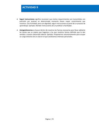 Página | 72
 Seguir instrucciones significa reconocer que ciertos requerimientos son transmitidos con
precisión por quienes en determinado momento tienen mayor conocimiento que
nosotros. Con humildad, pero con dignidad, seguir instrucciones es parte de un proceso de
aprendizaje. Ejemplo: Atender instrucciones de un profesor o facilitador.
 Autogestionarnos es buscar dentro de nosotros las fuerzas necesarias para llevar adelante
las tareas que se espera que hagamos y las que nosotros hemos definido que le dan
sentido a nuestro desarrollo laboral. Ejemplo: Proponernos voluntariamente para ocupar
un cargo directivo de un club en el que canalizamos intereses personales.
ACTIVIDAD 9
 