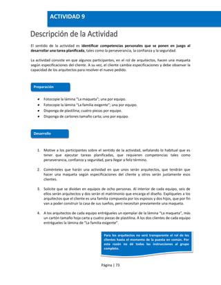 Página | 73
El sentido de la actividad es identificar competencias personales que se ponen en juego al
desarrollar una tarea planificada, tales como la perseverancia, la confianza y la seguridad.
La actividad consiste en que algunos participantes, en el rol de arquitectos, hacen una maqueta
según especificaciones del cliente. A su vez, el cliente cambia especificaciones y debe observar la
capacidad de los arquitectos para resolver el nuevo pedido.
 Fotocopie la lámina “La maqueta”; una por equipo.
 Fotocopie la lámina “La familia exigente”; una por equipo.
 Disponga de plastilina; cuatro piezas por equipo.
 Disponga de cartones tamaño carta; uno por equipo.
1. Motive a los participantes sobre el sentido de la actividad, señalando lo habitual que es
tener que ejecutar tareas planificadas, que requieren competencias tales como
perseverancia, confianza y seguridad, para llegar a feliz término.
2. Coménteles que harán una actividad en que unos serán arquitectos, que tendrán que
hacer una maqueta según especificaciones del cliente y otros serán justamente esos
clientes.
3. Solicite que se dividan en equipos de ocho personas. Al interior de cada equipo, seis de
ellos serán arquitectos y dos serán el matrimonio que encarga el diseño. Explíqueles a los
arquitectos que el cliente es una familia compuesta por los esposos y dos hijos, que por fin
van a poder construir la casa de sus sueños, pero necesitan previamente una maqueta.
4. A los arquitectos de cada equipo entrégueles un ejemplar de la lámina “La maqueta”, más
un cartón tamaño hoja carta y cuatro piezas de plastilina. A los dos clientes de cada equipo
entrégueles la lámina de “La familia exigente”.
Preparación
Desarrollo
ACTIVIDAD 9
Para los arquitectos no será transparente el rol de los
clientes hasta el momento de la puesta en común. Por
esta razón no dé todas las instrucciones al grupo
completo.
 
