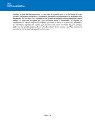 Página | vi
ÁREA
EFECTIVIDAD PERSONAL
También la capacidad de organización es clave para desempeñarse en el medio laboral. El tener
presente este aspecto influye en la calidad de las decisiones que se toman y en las acciones que se
emprenden. En concreto, esta competencia nos ayuda a ser mejores administradores de nuestro
tiempo. Su aplicación inteligente pasa por discriminar entre lo importante y lo urgente. Lo
importante está referido a aquellas actividades que tienen un efecto en el resultado y, en cambio,
las actividades urgentes son aquellas que requieren una acción inmediata. Así, por ejemplo,
podremos fijar prioridades entre atender el reclamo de un cliente molesto y planificar el consumo
de materias primas para la producción de la semana.
 