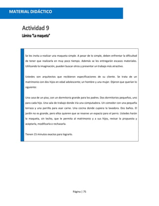 Página | 75
Se les invita a realizar una maqueta simple. A pesar de lo simple, deben enfrentar la dificultad
de tener que realizarla en muy poco tiempo. Además se les entregarán escasos materiales.
Utilizando la imaginación, pueden buscar otros y presentar un trabajo más atractivo.
Ustedes son arquitectos que recibieron especificaciones de su cliente. Se trata de un
matrimonio con dos hijos en edad adolescente; un hombre y una mujer. Dijeron que querían lo
siguiente:
Una casa de un piso, con un dormitorio grande para los padres. Dos dormitorios pequeños, uno
para cada hijo. Una sala de trabajo donde iría una computadora. Un comedor con una pequeña
terraza y una parrilla para asar carne. Una cocina donde cupiera la lavadora. Dos baños. El
jardín no es grande, pero ellos quieren que se reserve un espacio para el perro. Ustedes harán
la maqueta, sin techo, que le permita al matrimonio y a sus hijos, revisar la propuesta y
aceptarla, modificarla o rechazarla.
Tienen 15 minutos exactos para lograrlo.
MATERIAL DIDÁCTICO
 