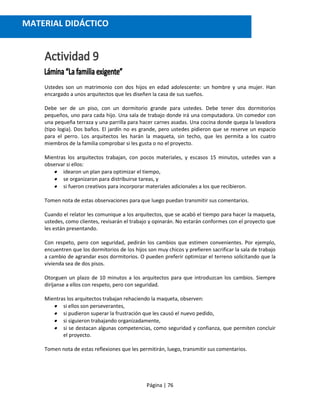 Página | 76
Ustedes son un matrimonio con dos hijos en edad adolescente: un hombre y una mujer. Han
encargado a unos arquitectos que les diseñen la casa de sus sueños.
Debe ser de un piso, con un dormitorio grande para ustedes. Debe tener dos dormitorios
pequeños, uno para cada hijo. Una sala de trabajo donde irá una computadora. Un comedor con
una pequeña terraza y una parrilla para hacer carnes asadas. Una cocina donde quepa la lavadora
(tipo logia). Dos baños. El jardín no es grande, pero ustedes pidieron que se reserve un espacio
para el perro. Los arquitectos les harán la maqueta, sin techo, que les permita a los cuatro
miembros de la familia comprobar si les gusta o no el proyecto.
Mientras los arquitectos trabajan, con pocos materiales, y escasos 15 minutos, ustedes van a
observar si ellos:
 idearon un plan para optimizar el tiempo,
 se organizaron para distribuirse tareas, y
 si fueron creativos para incorporar materiales adicionales a los que recibieron.
Tomen nota de estas observaciones para que luego puedan transmitir sus comentarios.
Cuando el relator les comunique a los arquitectos, que se acabó el tiempo para hacer la maqueta,
ustedes, como clientes, revisarán el trabajo y opinarán. No estarán conformes con el proyecto que
les están presentando.
Con respeto, pero con seguridad, pedirán los cambios que estimen convenientes. Por ejemplo,
encuentren que los dormitorios de los hijos son muy chicos y prefieren sacrificar la sala de trabajo
a cambio de agrandar esos dormitorios. O pueden preferir optimizar el terreno solicitando que la
vivienda sea de dos pisos.
Otorguen un plazo de 10 minutos a los arquitectos para que introduzcan los cambios. Siempre
diríjanse a ellos con respeto, pero con seguridad.
Mientras los arquitectos trabajan rehaciendo la maqueta, observen:
 si ellos son perseverantes,
 si pudieron superar la frustración que les causó el nuevo pedido,
 si siguieron trabajando organizadamente,
 si se destacan algunas competencias, como seguridad y confianza, que permiten concluir
el proyecto.
Tomen nota de estas reflexiones que les permitirán, luego, transmitir sus comentarios.
MATERIAL DIDÁCTICO
 