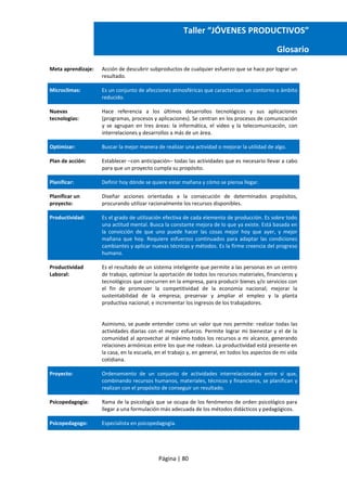 Página | 80
Taller “JÓVENES PRODUCTIVOS”
Glosario
Meta aprendizaje: Acción de descubrir subproductos de cualquier esfuerzo que se hace por lograr un
resultado.
Microclimas: Es un conjunto de afecciones atmosféricas que caracterizan un contorno o ámbito
reducido.
Nuevas
tecnologías:
Hace referencia a los últimos desarrollos tecnológicos y sus aplicaciones
(programas, procesos y aplicaciones). Se centran en los procesos de comunicación
y se agrupan en tres áreas: la informática, el video y la telecomunicación, con
interrelaciones y desarrollos a más de un área.
Optimizar: Buscar la mejor manera de realizar una actividad o mejorar la utilidad de algo.
Plan de acción: Establecer –con anticipación– todas las actividades que es necesario llevar a cabo
para que un proyecto cumpla su propósito.
Planificar: Definir hoy dónde se quiere estar mañana y cómo se piensa llegar.
Planificar un
proyecto:
Diseñar acciones orientadas a la consecución de determinados propósitos,
procurando utilizar racionalmente los recursos disponibles.
Productividad: Es el grado de utilización efectiva de cada elemento de producción. Es sobre todo
una actitud mental. Busca la constante mejora de lo que ya existe. Está basada en
la convicción de que uno puede hacer las cosas mejor hoy que ayer, y mejor
mañana que hoy. Requiere esfuerzos continuados para adaptar las condiciones
cambiantes y aplicar nuevas técnicas y métodos. Es la firme creencia del progreso
humano.
Productividad
Laboral:
Es el resultado de un sistema inteligente que permite a las personas en un centro
de trabajo, optimizar la aportación de todos los recursos materiales, financieros y
tecnológicos que concurren en la empresa, para producir bienes y/o servicios con
el fin de promover la competitividad de la economía nacional; mejorar la
sustentabilidad de la empresa; preservar y ampliar el empleo y la planta
productiva nacional; e incrementar los ingresos de los trabajadores.
Asimismo, se puede entender como un valor que nos permite: realizar todas las
actividades diarias con el mejor esfuerzo. Permite lograr mi bienestar y el de la
comunidad al aprovechar al máximo todos los recursos a mi alcance, generando
relaciones armónicas entre los que me rodean. La productividad está presente en
la casa, en la escuela, en el trabajo y, en general, en todos los aspectos de mi vida
cotidiana.
Proyecto: Ordenamiento de un conjunto de actividades interrelacionadas entre sí que,
combinando recursos humanos, materiales, técnicos y financieros, se planifican y
realizan con el propósito de conseguir un resultado.
Psicopedagogía: Rama de la psicología que se ocupa de los fenómenos de orden psicológico para
llegar a una formulación más adecuada de los métodos didácticos y pedagógicos.
Psicopedagogo: Especialista en psicopedagogía.
 