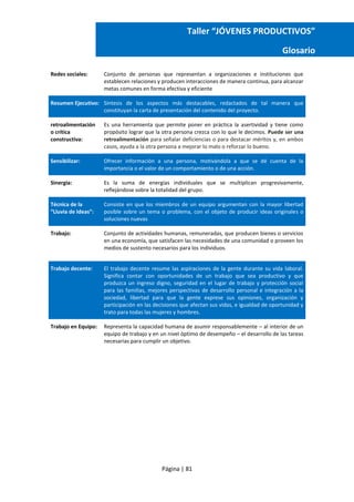 Página | 81
Taller “JÓVENES PRODUCTIVOS”
Glosario
Redes sociales: Conjunto de personas que representan a organizaciones e instituciones que
establecen relaciones y producen interacciones de manera continua, para alcanzar
metas comunes en forma efectiva y eficiente
Resumen Ejecutivo: Síntesis de los aspectos más destacables, redactados de tal manera que
constituyan la carta de presentación del contenido del proyecto.
retroalimentación
o crítica
constructiva:
Es una herramienta que permite poner en práctica la asertividad y tiene como
propósito lograr que la otra persona crezca con lo que le decimos. Puede ser una
retroalimentación para señalar deficiencias o para destacar méritos y, en ambos
casos, ayuda a la otra persona a mejorar lo malo o reforzar lo bueno.
Sensibilizar: Ofrecer información a una persona, motivándola a que se dé cuenta de la
importancia o el valor de un comportamiento o de una acción.
Sinergia: Es la suma de energías individuales que se multiplican progresivamente,
reflejándose sobre la totalidad del grupo.
Técnica de la
“Lluvia de Ideas”:
Consiste en que los miembros de un equipo argumentan con la mayor libertad
posible sobre un tema o problema, con el objeto de producir ideas originales o
soluciones nuevas
Trabajo: Conjunto de actividades humanas, remuneradas, que producen bienes o servicios
en una economía, que satisfacen las necesidades de una comunidad o proveen los
medios de sustento necesarios para los individuos.
Trabajo decente: El trabajo decente resume las aspiraciones de la gente durante su vida laboral.
Significa contar con oportunidades de un trabajo que sea productivo y que
produzca un ingreso digno, seguridad en el lugar de trabajo y protección social
para las familias, mejores perspectivas de desarrollo personal e integración a la
sociedad, libertad para que la gente exprese sus opiniones, organización y
participación en las decisiones que afectan sus vidas, e igualdad de oportunidad y
trato para todas las mujeres y hombres.
Trabajo en Equipo: Representa la capacidad humana de asumir responsablemente – al interior de un
equipo de trabajo y en un nivel óptimo de desempeño – el desarrollo de las tareas
necesarias para cumplir un objetivo.
 
