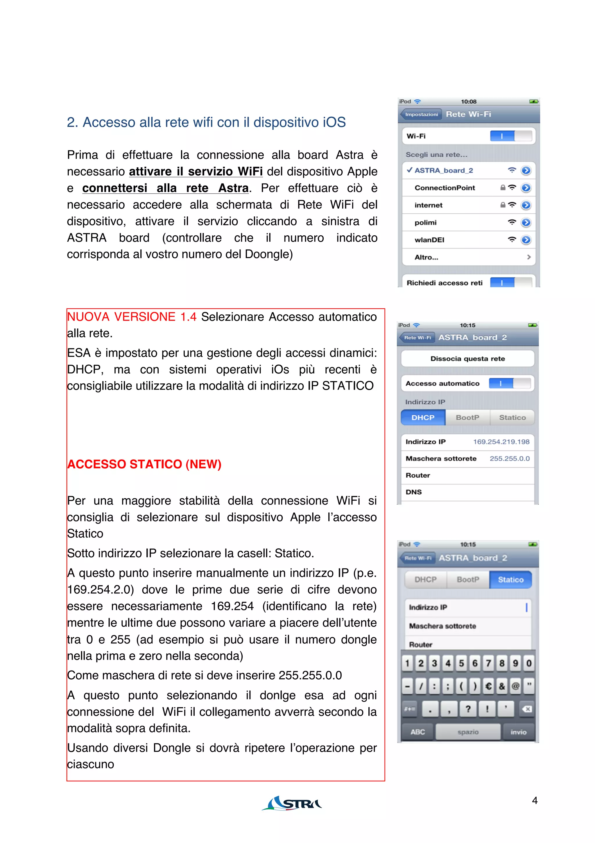 2. Accesso alla rete wifi con il dispositivo iOS

Prima di effettuare la connessione alla board Astra è
necessario attivare il servizio WiFi del dispositivo Apple
e connettersi alla rete Astra. Per effettuare ciò è
necessario accedere alla schermata di Rete WiFi del
dispositivo, attivare il servizio cliccando a sinistra di
ASTRA board (controllare che il numero indicato
corrisponda al vostro numero del Doongle)




NUOVA VERSIONE 1.4 Selezionare Accesso automatico
alla rete.
ESA è impostato per una gestione degli accessi dinamici:
DHCP, ma con sistemi operativi iOs più recenti è
consigliabile utilizzare la modalità di indirizzo IP STATICO




ACCESSO STATICO (NEW)


Per una maggiore stabilità della connessione WiFi si
consiglia di selezionare sul dispositivo Apple lʼaccesso
Statico
Sotto indirizzo IP selezionare la casell: Statico.
A questo punto inserire manualmente un indirizzo IP (p.e.
169.254.2.0) dove le prime due serie di cifre devono
essere necessariamente 169.254 (identificano la rete)
mentre le ultime due possono variare a piacere dellʼutente
tra 0 e 255 (ad esempio si può usare il numero dongle
nella prima e zero nella seconda)
Come maschera di rete si deve inserire 255.255.0.0
A questo punto selezionando il donlge esa ad ogni
connessione del WiFi il collegamento avverrà secondo la
modalità sopra definita.
Usando diversi Dongle si dovrà ripetere lʼoperazione per
ciascuno

                                                               4
 