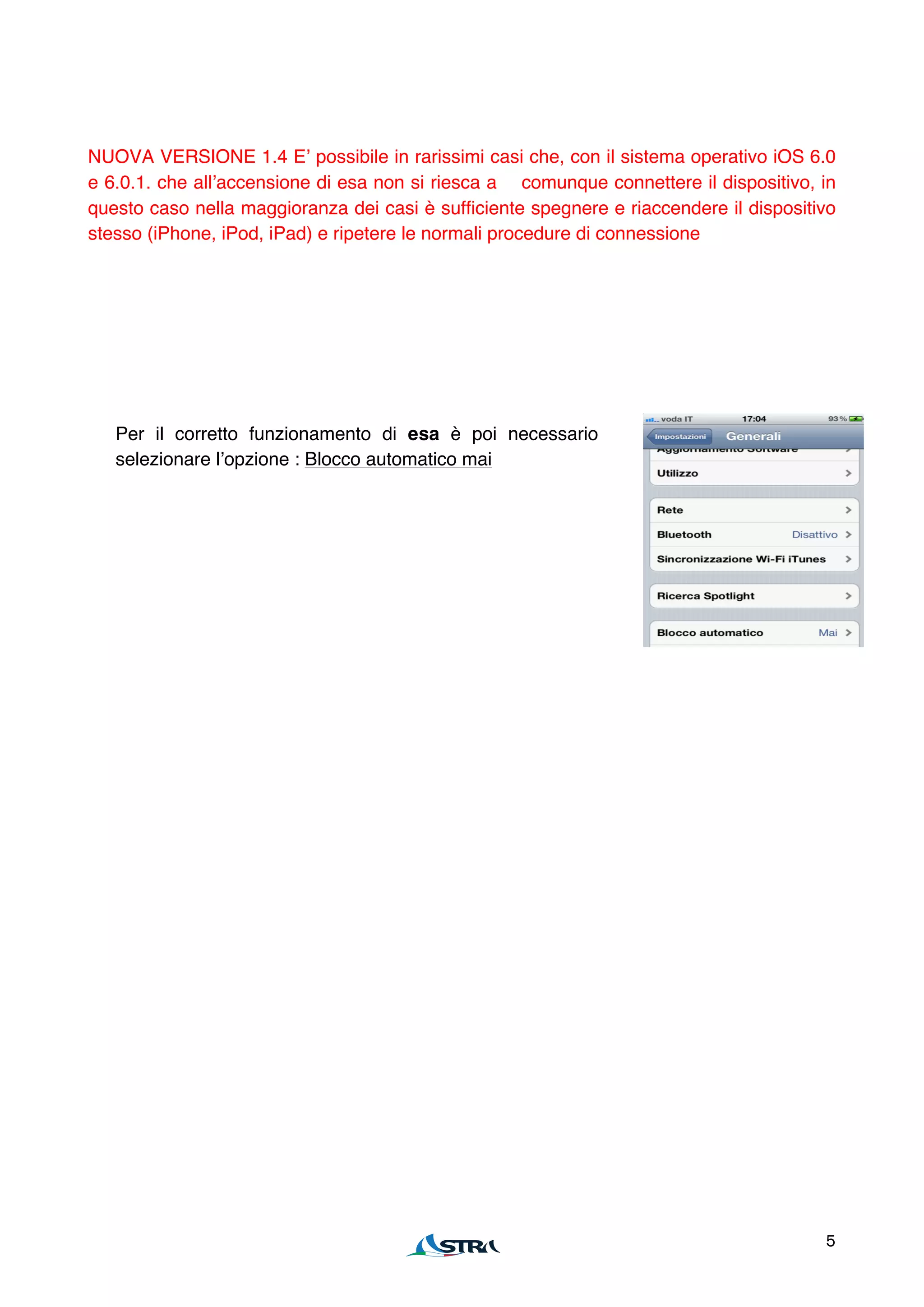 NUOVA VERSIONE 1.4 Eʼ possibile in rarissimi casi che, con il sistema operativo iOS 6.0
e 6.0.1. che allʼaccensione di esa non si riesca a comunque connettere il dispositivo, in
questo caso nella maggioranza dei casi è sufficiente spegnere e riaccendere il dispositivo
stesso (iPhone, iPod, iPad) e ripetere le normali procedure di connessione




   Per il corretto funzionamento di esa è poi necessario
   selezionare lʼopzione : Blocco automatico mai




                                                                                        5
 