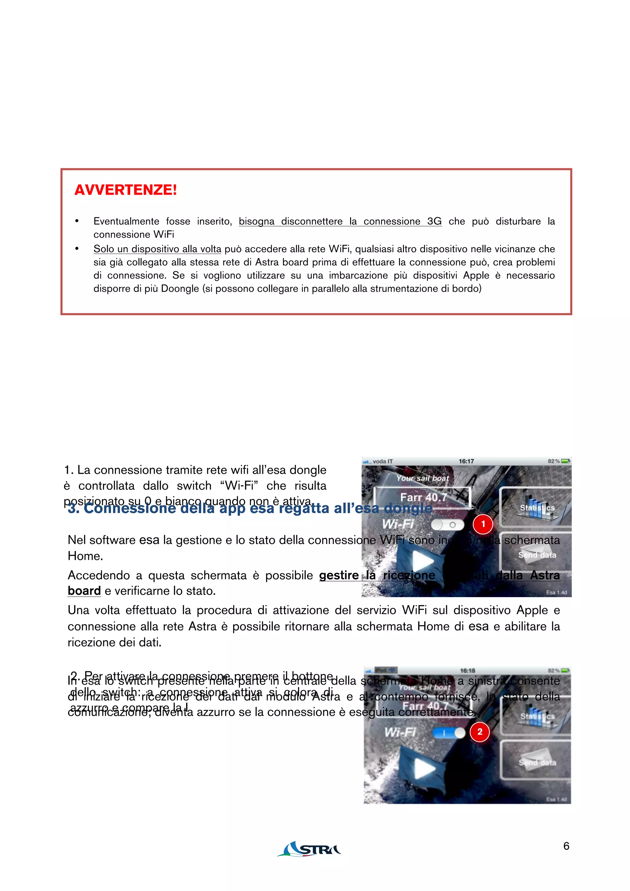 1


  AVVERTENZE!

  •   Eventualmente fosse inserito, bisogna disconnettere la connessione 3G che può disturbare la
      connessione WiFi
  •   Solo un dispositivo alla volta può accedere alla rete WiFi, qualsiasi altro dispositivo nelle vicinanze che
      sia già collegato alla stessa rete di Astra board prima di effettuare la connessione può, crea problemi
      di connessione. Se si vogliono utilizzare su una imbarcazione più dispositivi Apple è necessario
      disporre di più Doongle (si possono collegare in parallelo alla strumentazione di bordo)




1. La connessione tramite rete wifi all’esa dongle
è controllata dallo switch “Wi-Fi” che risulta
posizionato su 0 e bianco quando non è attiva.
3. Connessione della app esa regatta all’esa dongle
                                                                                               1
Nel software esa la gestione e lo stato della connessione WiFi sono inclusi nella schermata
Home.
Accedendo a questa schermata è possibile gestire la ricezione dei dati dalla Astra
board e verificarne lo stato.
Una volta effettuato la procedura di attivazione del servizio WiFi sul dispositivo Apple e
connessione alla rete Astra è possibile ritornare alla schermata Home di esa e abilitare la
ricezione dei dati.


In esa lo switch presente nellapremere il bottonedella schermata Home a sinistra consente
 2. Per attivare la connessione parte in centrale
 dello switch: a connessione attiva si colora di
di iniziare la ricezione dei dati dal modulo Astra e al contempo fornisce, lo stato della
 azzurro e compare la I
comunicazione; diventa azzurro se la connessione è eseguita correttamente.
                                                                                              2




                                                                                                                    6
 