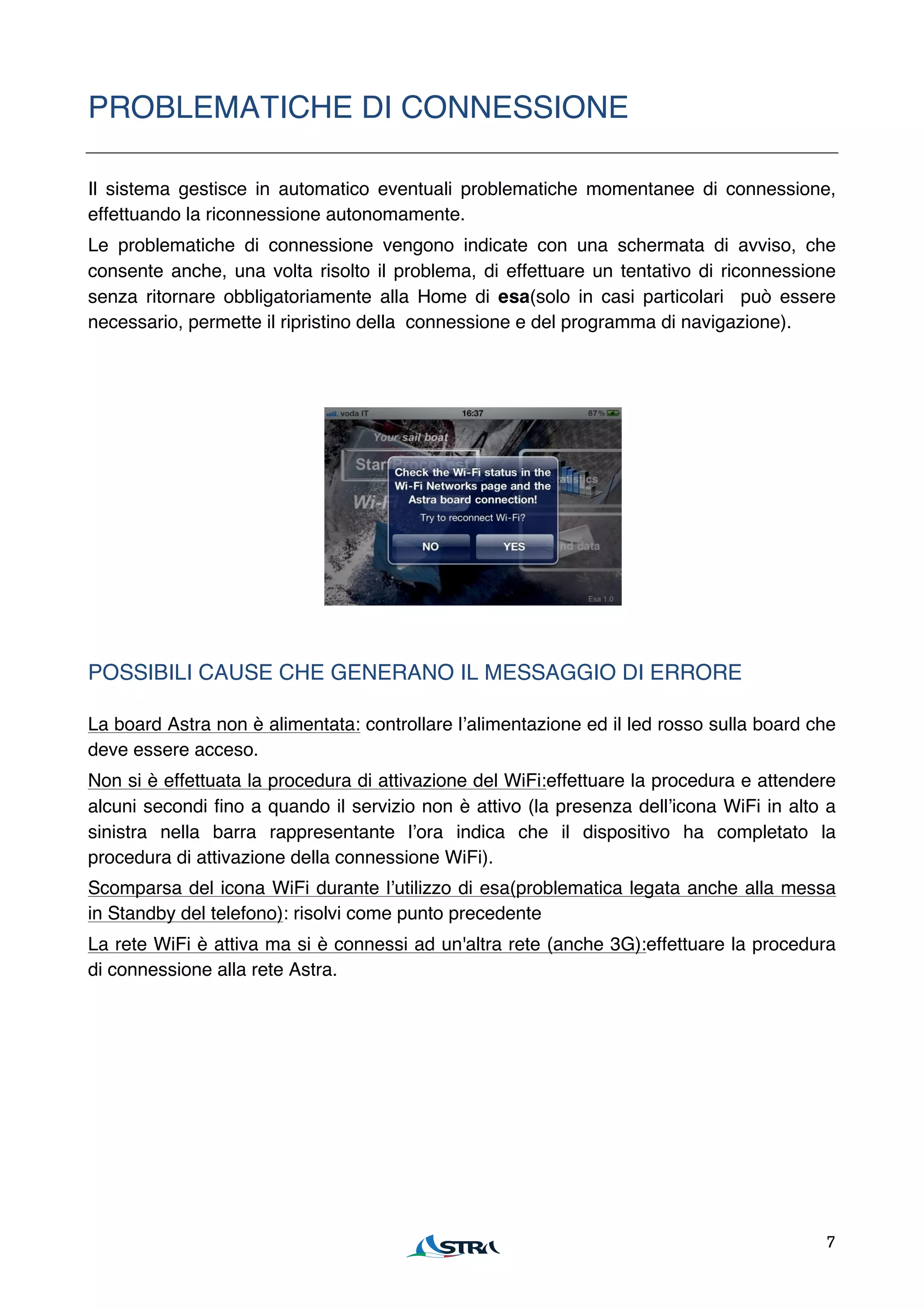 PROBLEMATICHE DI CONNESSIONE

Il sistema gestisce in automatico eventuali problematiche momentanee di connessione,
effettuando la riconnessione autonomamente.
Le problematiche di connessione vengono indicate con una schermata di avviso, che
consente anche, una volta risolto il problema, di effettuare un tentativo di riconnessione
senza ritornare obbligatoriamente alla Home di esa(solo in casi particolari può essere
necessario, permette il ripristino della connessione e del programma di navigazione).




POSSIBILI CAUSE CHE GENERANO IL MESSAGGIO DI ERRORE

La board Astra non è alimentata: controllare lʼalimentazione ed il led rosso sulla board che
deve essere acceso.
Non si è effettuata la procedura di attivazione del WiFi:effettuare la procedura e attendere
alcuni secondi fino a quando il servizio non è attivo (la presenza dellʼicona WiFi in alto a
sinistra nella barra rappresentante lʼora indica che il dispositivo ha completato la
procedura di attivazione della connessione WiFi).
Scomparsa del icona WiFi durante lʼutilizzo di esa(problematica legata anche alla messa
in Standby del telefono): risolvi come punto precedente
La rete WiFi è attiva ma si è connessi ad un'altra rete (anche 3G):effettuare la procedura
di connessione alla rete Astra.




                                                                                          7
 