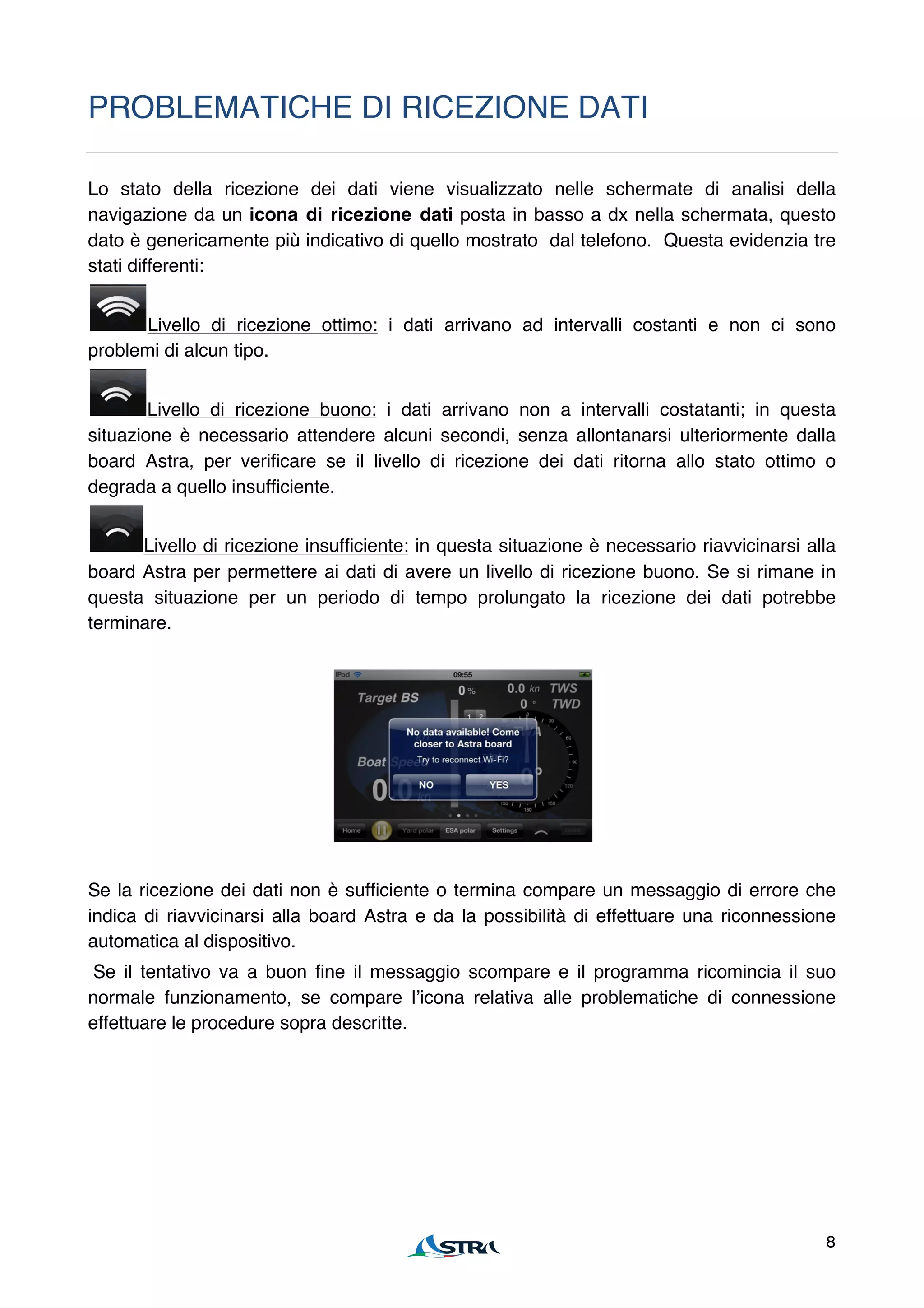PROBLEMATICHE DI RICEZIONE DATI

Lo stato della ricezione dei dati viene visualizzato nelle schermate di analisi della
navigazione da un icona di ricezione dati posta in basso a dx nella schermata, questo
dato è genericamente più indicativo di quello mostrato dal telefono. Questa evidenzia tre
stati differenti:


       Livello di ricezione ottimo: i dati arrivano ad intervalli costanti e non ci sono
problemi di alcun tipo.


        Livello di ricezione buono: i dati arrivano non a intervalli costatanti; in questa
situazione è necessario attendere alcuni secondi, senza allontanarsi ulteriormente dalla
board Astra, per verificare se il livello di ricezione dei dati ritorna allo stato ottimo o
degrada a quello insufficiente.


      Livello di ricezione insufficiente: in questa situazione è necessario riavvicinarsi alla
board Astra per permettere ai dati di avere un livello di ricezione buono. Se si rimane in
questa situazione per un periodo di tempo prolungato la ricezione dei dati potrebbe
terminare.




Se la ricezione dei dati non è sufficiente o termina compare un messaggio di errore che
indica di riavvicinarsi alla board Astra e da la possibilità di effettuare una riconnessione
automatica al dispositivo.
 Se il tentativo va a buon fine il messaggio scompare e il programma ricomincia il suo
normale funzionamento, se compare lʼicona relativa alle problematiche di connessione
effettuare le procedure sopra descritte.




                                                                                            8
 