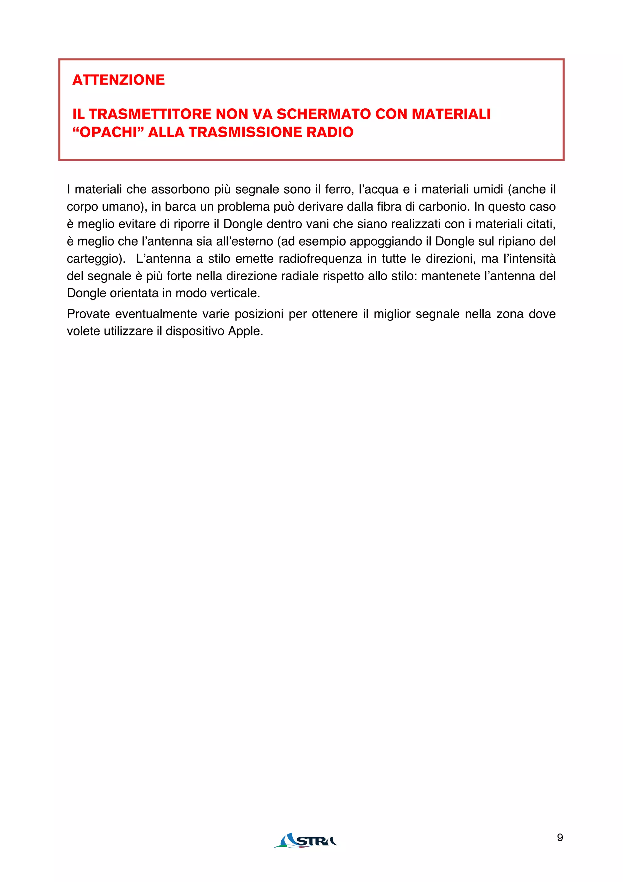 ATTENZIONE

 IL TRASMETTITORE NON VA SCHERMATO CON MATERIALI
 “OPACHI” ALLA TRASMISSIONE RADIO


I materiali che assorbono più segnale sono il ferro, lʼacqua e i materiali umidi (anche il
corpo umano), in barca un problema può derivare dalla fibra di carbonio. In questo caso
è meglio evitare di riporre il Dongle dentro vani che siano realizzati con i materiali citati,
è meglio che lʼantenna sia allʼesterno (ad esempio appoggiando il Dongle sul ripiano del
carteggio). Lʼantenna a stilo emette radiofrequenza in tutte le direzioni, ma lʼintensità
del segnale è più forte nella direzione radiale rispetto allo stilo: mantenete lʼantenna del
Dongle orientata in modo verticale.
Provate eventualmente varie posizioni per ottenere il miglior segnale nella zona dove
volete utilizzare il dispositivo Apple.




                                                                                                 9
 