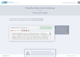 Ficha de Visita
9
Es importante que no deje pasar este paso,
porque este será el texto que aparecerá siempre
que imprima o envíe por email una ficha de visita.
Pestaña Datos de la Empresa
El eGO tiene pre definido una
versión que puede ser adaptada
o totalmente modificada por
usted. Podrá siempre volver al
texto pre definido utilizando la
opción ‘volver al valor original’.
egorealestate.com academia.egorealestate.com
Para finalizar las configuraciones de los Datos de la Empresa
puede también personalizar el texto para las Fichas de Visita.
Iniciación rápida al eGOLa solución todo-en-uno para el inmobiliário
 
