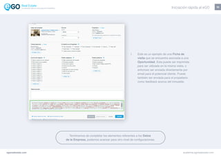 10
Este es un ejemplo de una Ficha de
visita que se encuentra asociada a una
Oportunidad. Esta puede ser imprimida
para ser utilizada en la misma visita, o
entonces ser enviada directamente por
email para el potencial cliente. Puede
también ser enviada para el propietario,
como feedback acerca del inmueble.
egorealestate.com academia.egorealestate.com
Terminamos de completar los elementos referentes a los Datos
de la Empresa, podemos avanzar para otro nivel de configuraciones.
Iniciación rápida al eGOLa solución todo-en-uno para el inmobiliário
 