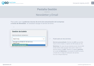 12
Pestaña Gestión
Newsletter y Email
Para poder usar el poderoso recurso de envío de comunicación de la empresa
a través de Newsletter, es necesario escoger el servicio de envío.
Puede optar por dos servicios:
Servicio personalizado: Servicio de eGO que permite
hacer el envío hasta un máximo de 500 emails por día.
Mailchimp: En caso de que pretenda enviar más de 500
emails diarios debe escoger esta opción. Este es un
servicio externo al eGO, requiere un registro (gratuito)
en la web del Mailchimp. La conexión al eGO es hecha
a través de un código de activación del servicio.
(Ver como configurar Mailchimp)
egorealestate.com academia.egorealestate.com
Iniciación rápida al eGOLa solución todo-en-uno para el inmobiliário
 