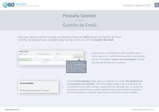 13
Pestaña Gestión
Gestión de Email
En las Funcionalidades puede optar por seleccionar la opción ‘Revalidación de
la exportación del inmueble’. Esta funcionalidad obliga a que la publicación de
un inmueble para la web o portales, después de una alteración (por un usuario sin
permisos de administrador), quede suspensa hasta el administrador confirmar la
información alterada y revalidar nuevamente la publicación de ese inmueble.
Para que todos los envíos de email que efectúe a través del eGO puedan ser hechos de forma
correcta, es necesario que complete todos los datos de la sección de Gestión de email.
Cuando envíe un inmueble por email, garantice que el
mismo siga con un remitente personalizado, para tal debe
colocar en el espacio Cuenta de Administrador el email
que será identificado como remitente.No se olvide de tildar la
caja de la Autenticación,
para garantizar que todos
los mensajes enviados
por usted son confiables.
egorealestate.com academia.egorealestate.com
Iniciación rápida al eGOLa solución todo-en-uno para el inmobiliário
 