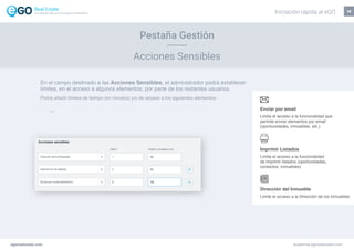 14
Enviar por email
Limita el acceso a la funcionalidad que
permite enviar elementos por email
(oportunidades, inmuebles, etc.)
Imprimir Listados
Limita el acceso a la funcionalidad
de imprimir listados (oportunidades,
contactos, inmuebles)
Dirección del Inmueble
Limite el acceso a la Dirección de los inmuebles
Pestaña Gestión
Acciones Sensibles
En el campo destinado a las Acciones Sensibles, el administrador podrá establecer
límites, en el acceso a algunos elementos, por parte de los restantes usuarios.
Podrá añadir límites de tiempo (en minutos) y/o de acceso a los siguientes elementos:
egorealestate.com academia.egorealestate.com
Iniciación rápida al eGOLa solución todo-en-uno para el inmobiliário
 