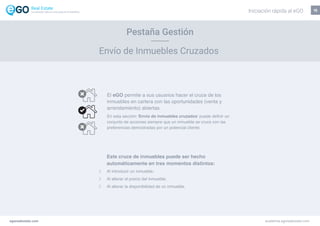 15
Pestaña Gestión
Envío de Inmuebles Cruzados
Este cruce de inmuebles puede ser hecho
automáticamente en tres momentos distintos:
Al introducir un inmueble;
Al alterar el precio del inmueble;
Al alterar la disponibilidad de un inmueble.
El eGO permite a sus usuarios hacer el cruce de los
inmuebles en cartera con las oportunidades (venta y
arrendamiento) abiertas.
En esta sección ‘Envío de inmuebles cruzados’ puede definir un
conjunto de acciones siempre que un inmueble se cruce con las
preferencias demostradas por un potencial cliente.
egorealestate.com academia.egorealestate.com
Iniciación rápida al eGOLa solución todo-en-uno para el inmobiliário
 