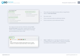 16
Si en alguna de las opciones anteriores escoge hacer
el envío de email, para todos o apenas para los nuevos
clientes, tiene la posibilidad de personalizar el mensaje
que acompañará ese mismo email.
Para cada una de estas acciones defina el seguimiento
dado por eGo Real Estate:
No enviar email.
Enviar email para todos os potenciais clientes.
Enviar email para novos potenciais clientes.
egorealestate.com academia.egorealestate.com
Nota: El eGO tiene un mensaje pre definido que puede,
a cualquier altura, lo puede alterar. Traduzca el mensaje
de acuerdo con el idioma de su potencial cliente.
Iniciación rápida al eGOLa solución todo-en-uno para el inmobiliário
 