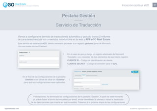 Servicio de Traducción
17
En el caso de que ya tenga un registro efectuado de Microsoft
Translator, va a necesitar de dos elementos de ese mismo registro:
CLIENTE ID – Código de identificación de cliente;
CLIENTE SECRET – Código de conexión para el eGO.
En el final de las configuraciones de la pestaña
Gestión no se olvide de clicar en ‘Guardar’,
para que sus configuraciones sean aplicadas.
Pestaña Gestión
egorealestate.com academia.egorealestate.com
Vamos a configurar el servicio de traducciones automático y gratuito (hasta 2 millones
de caracteres/mes) de los contenidos introducidos en la web y APP eGO Real Estate.
Este servicio es externo al eGO, siendo necesario proceder a un registro (gratuito) junto de Microsoft.
(Ver como instalar Microsoft Translator)
Felicitaciones, ha terminado las configuraciones del la pestaña ‘Gestión’. A partir de este momento
ya puede hacer el envío de inmuebles por email, enviar newsletters a clientes o hacer la traducción
de las descripciones que inserta en sus inmuebles. Pasemos a la próxima etapa de las configuraciones.
Iniciación rápida al eGOLa solución todo-en-uno para el inmobiliário
 