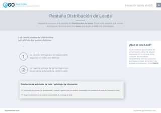 Pestaña Distribución de Leads
18
Llegamos entonces a la pestaña de Distribución de leads. Es en esta pestaña que vamos
a configurar la forma como los leads que llegan al eGO son distribuidas.
¿Que es una Lead?
Es un contacto que proviene de
un formulario online, de alguien
interesado en la compra, venta
o alquiler de inmuebles.
Generalmente son los contactos
que llegan a través de la web o de
portales inmobiliarios (CASASAPO).
La Lead es entregada a un responsable
segundo un orden pre definida.
La Lead se entrega de forma rotativa por
los usuarios autorizados a recibir Leads.
Los Leads pueden ser distribuídos
por eGO de dos modos distintos:
1
2
egorealestate.com academia.egorealestate.com
Iniciación rápida al eGOLa solución todo-en-uno para el inmobiliário
 
