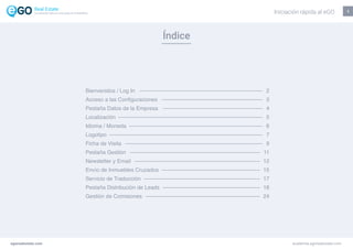 Índice
1
Bienvenidos / Log In
Acceso a las Configuraciones
Pestaña Datos de la Empresa
Localización
Idioma / Moneda
Logotipo
Ficha de Visita
Pestaña Gestión
Newsletter y Email
Envío de Inmuebles Cruzados
Servicio de Traducción
Pestaña Distribución de Leads
Gestión de Comisiones
2
3
4
5
6
7
9
11
12
15
17
18
24
Iniciación rápida al eGO
egorealestate.com academia.egorealestate.com
La solución todo-en-uno para el inmobiliário
 