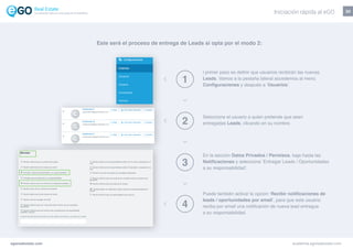 20
egorealestate.com academia.egorealestate.com
1
2
3
4
l primer paso es definir que usuarios recibirán las nuevas
Leads. Vamos a la pestaña lateral accedemos al menú
Configuraciones y después a ‘Usuarios’.
Seleccione el usuario a quien pretende que sean
entregadas Leads, clicando en su nombre.
En la sección Datos Privados / Permisos, baje hasta las
Notificaciones y seleccione ‘Entregar Leads / Oportunidades
a su responsabilidad’.
Puede también activar la opción ‘Recibir notificaciones de
leads / oportunidades por email’, para que este usuario
reciba por email una notificación de nueva lead entregue
a su responsabilidad.
Este será el proceso de entrega de Leads si opta por el modo 2:
Iniciación rápida al eGOLa solución todo-en-uno para el inmobiliário
 