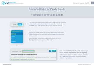 Atribución directa de Leads
21
Para elegir más responsables para recibir Leads haga de nuevo los
pasos anteriores seleccionando otro usuario. En el final basta hacer
‘Guardar’ en la parte de arriba de la página, del lado derecho.
Después de haber definido los usuarios autorizados para recibir
Leads, escogemos la opción para atribuir Leads directamente a
estos usuarios.
Vamos acceder nuevamente a la pestaña lateral del menú
‘Configuraciones’ y después a ‘Empresa’.
En la pestaña Distribución de Leads, seleccione la
opción ‘Atribuir directamente para los usuarios
responsables por la entrega’ y clique en ‘Guardar’.
Las Leads serán entregadas directamente a los
usuarios responsables.
egorealestate.com academia.egorealestate.com
Pestaña Distribución de Leads
Iniciación rápida al eGOLa solución todo-en-uno para el inmobiliário
 