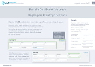 22
Es posible atribuir Leads que lleguen con una determinada
localización a un, o más, usuarios responsables por esas áreas.
Son muchas las razones para que se creen estas reglas muy
especificas, por ejemplo una empresa que tenga varias
agencias por el país y desea definir la atribución de Leads
por zona por ejemplo.
Nota: Es importante que exista por lo
menos una regla genérica, teniendo
apenas el ‘País’ como ‘España’ para
que no sean rechazadas leads que no
se encajen en las reglas definidas.
Ejemplo
El gestor de eGO ha definido que el
comercial David Marquez solo recibe
Leads referentes a la venta de
apartamentos en Madrid:
Debemos entonces crear una regla
de entrega específica:
Escoger el tipo
de inmueble
APARTAMENTO
VENTA
ESPAÑA
MADRID
DAVID MARQUEZ
Escoger el negocio
Escoger el país
Escoger la provincia
Atribuir a
Para crear otras
reglas, basta clicar
en ‘Añadir otro’ y
definir los parámetros
para esa misma regla.
egorealestate.com academia.egorealestate.com
Reglas para la entrega de Leads
Pestaña Distribución de Leads
El gestor del eGO puede también crear reglas específicas para la entrega de Leads.
Iniciación rápida al eGOLa solución todo-en-uno para el inmobiliário
 