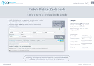 El administrador del eGO puede también crear reglas
específicas para la exclusión de Leads.
Es posible excluir Leads que lleguen con una determinada
localización o tipo.
CARLOS HENRIQUES
Escolher o país
Atribuir a
23
Ejemplo
El administrador del eGO define que no
pretende recibir en eGO leads de ventas
de apartamentos en Valencia.
Debemos entonces crear una regla de
entrega específica:
Escoger el tipo
de inmueble
APARTAMENTO
VENTA
ESPAÑA
VALENCIA
Escoger el negocio
Escoger el país
Escoger la provincia
DAVID MARQUEZAtribuir a
Para crear otras
reglas, basta clicar en
‘Añadir otro’ y definir
los parámetros para
esa misma regla.
En el final basta
clicar en ‘Guardar’.
egorealestate.com academia.egorealestate.com
Reglas para la exclusión de Leads
Pestaña Distribución de Leads
Terminamos de completar los elementos referentes a la pestaña Distribución
de Leads, podemos avanzar para otro nivel de configuraciones.
Iniciación rápida al eGOLa solución todo-en-uno para el inmobiliário
 