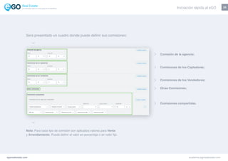 25
Nota: Para cada tipo de comisión son aplicados valores para Venta
y Arrendamiento. Puede definir el valor en porcentaje o en valor fijo.
Comisión de la agencia;
Comisiones de los Captadores;
Comisiones de los Vendedores;
Otras Comisiones;
Comisiones compartidas.
egorealestate.com academia.egorealestate.com
Será presentado un cuadro donde puede definir sus comisiones:
Iniciación rápida al eGOLa solución todo-en-uno para el inmobiliário
 