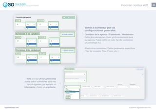 26
Vamos a comenzar por las
configuraciones generales:
Comisión de la agencia / Captadores / Vendedores
Defina los valores para Venta y/o Arrendamiento para
su agencia. Puede definir un valor fijo (€) o entonces
un porcentaje (%).
Añada otras comisiones: Defina parámetros específicos
(Tipo de inmueble, País, Precio, etc...)
Nota: En las Otras Comisiones
puede definir comisiones para otro
tipo de agentes, por ejemplo un
informante o hasta un arquitecto.
egorealestate.com academia.egorealestate.com
Iniciación rápida al eGOLa solución todo-en-uno para el inmobiliário
 