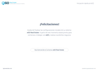Iniciación rápida al eGO
¡Felicitaciones!
Acaba de finalizar las configuraciones iniciales de su sistema
eGO Real Estate. A partir de este momento estará pronto para
comenzar a trabajar con eGO y realizar excelentes negocios.
Sea bienvenido al universo eGO Real Estate
La solución todo-en-uno para el inmobiliário
egorealestate.com academia.egorealestate.com
 