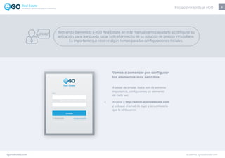 2
egorealestate.com academia.egorealestate.com
A pesar de simple, todos son de extrema
importancia, configuramos un elemento
de cada vez.
Acceda a http://admin.egorealestate.com
y coloque el email de login y la contraseña
que le atribuyeron.
Vamos a comenzar por configurar
los elementos más sencillos.
Bem vindo Bienvenido a eGO Real Estate, en este manual vamos ayudarlo a configurar su
aplicación, para que pueda sacar todo el provecho de su solución de gestión inmobiliaria.
Es importante que reserve algún tiempo para las configuraciones iniciales.
¡Hola!
Iniciación rápida al eGOLa solución todo-en-uno para el inmobiliário
 