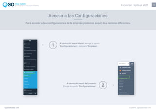 3
Para acceder a las configuraciones de la empresa podemos seguir dos caminos diferentes.
Acceso a las Configuraciones
A través del menú lateral: escoja la opción
‘Configuraciones’ e después ‘Empresa’.
A través del menú del usuario:
Escoja la opción ‘Configuraciones’.
1
2
egorealestate.com academia.egorealestate.com
Iniciación rápida al eGOLa solución todo-en-uno para el inmobiliário
 