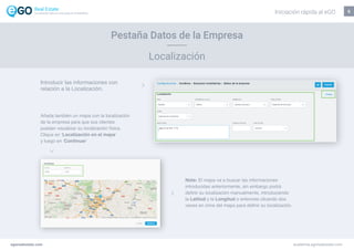5
Pestaña Datos de la Empresa
Localización
egorealestate.com academia.egorealestate.com
Nota: El mapa va a buscar las informaciones
introducidas anteriormente, sin embargo podrá
definir su localización manualmente, introduciendo
la Latitud y la Longitud o entonces clicando dos
veces en cima del mapa para definir su localización.
Introducir las informaciones con
relación a la Localización.
Añada también un mapa con la localización
de la empresa para que sus clientes
puedan visualizar su localización física.
Clique en ‘Localización en el mapa’
y luego en ‘Continuar’
Iniciación rápida al eGOLa solución todo-en-uno para el inmobiliário
 