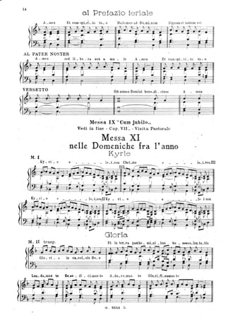 14
al Prefo.zio feriale
~
Amen- Et cum "pi ri tu tu o- - - - . Ha bemus a.d Do mi num- - - DjO'num et iustum est
'"- .... ~ -
-; _. , +- :;j-t-. -tì=tt-ti--"fT--+-=-Ì - -
T· ~
• -=---=t.
Vt r· ~ r.-. ~. li ~.
'I
.. J r'...I • .!~ I . :.l. ~. .. '.I :J. , J. -." -- I--"
.
I T l -t- I
AL PATER NOSTER
"
Amen- sed li be ra. oos. a ma- - - lo A meo- Et CUlll spi ri tu tu o- - -:
I
(
.~ i ~ G
r I
G ~ Vi. r ~ r( ~.
:J ' !.
I I I I I
VERSETTO Qit nomt!o Domini be ne di ct um A
fI
'-'
. ~~~.--
. .
M. I
. _Ky _ ri _ e
o..;
- -
----....~ ~----~~
Messa IX "Curo jubiIo"
Vedi in fine - Cap. VII:. - Visita. Pastorale
Messa XI
.nelle Domeniche fra l'anno
Kyriè
e - _ e
.rI
~-----
e _____ l e ~Lson IlK y _ ri_ e _
~ . j - - -
Glo r ia
M. II trasp.
" r-'I_"-'I"""!. lo.
- ' ~ t. _ ~
--.....
.
~ ~ ~
I ·
- me.n
~
I
_le i son
l
1'-' Glo _ ri _ a in el:_oe1- sis De_ o ~. r,.
1I ~ ~ .~~ ~ .l ~1). ~. I.
...... r
Lau_ da_mus te Be...ae .J.· di _ cLmus te A_do_ r e_mus te Glo...rLfLcamus te
" ~
- ... ...... lo. I..
.
~~ . ~
~
~ ~.. r .~~ . ~ ~~ ~ ~. ~ .'
r,· I ~J.l.~ .J '.I...
, .
I -V T . I '-
G . 32/,1 z.
 