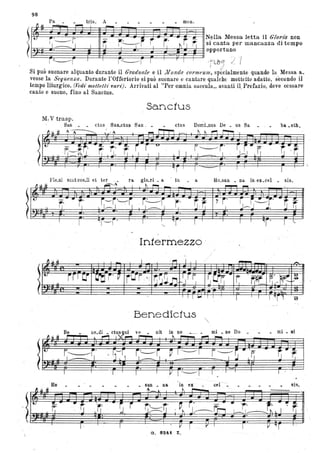 98
)
,.P!.....:.... -..... 'r~s. A- - meno N~lla lIIessa letta il Cloria non
t i '__P" ~ J- r' 7fT ~~
, _', I ~ . . I '--II I l,' ~ l , -~ si canta per mancanza di tempo
~~~~~~~~~~~~~~~~~~~~~~~opportuno
r~""f' I r'-----f I r I I -r'lbo) "/l ,,r--
Si può suonare alquanto durante il Graduale e il .lllltndO COl'lIU!Um, specialmente quando la Messa a.
vesse la Sequen.%a. Durante l'Offertorio si può suonare c cantare qualche mottctto adatto, secondo il
tempo liturgico. (Vedt' mottetlz' vart;. Arrivati al "Per omnia saccula" avanti il,Prefazio, deve ccs~are
canto e suono, fino al Sanctus.
li
Sanctus
M. V trasp.
San ctus San.ctuS Sa.n . • ctus DomLnus De • us Sa. ba. otb.
A A A
Pkni sunt ooeJi et ter
li u .~ ~A I
-
"r- G~~~f(' I
. .
. .I
I '1r--r' ,
Be
,
.. ,," ol'''''. . J Il ~ i
1- I
Ho.san _ na. in ex.cel • sis.
~ ~ -
· S~~ r ij..t,
.
I I
' f ' I I
",
In1ermezzo -
Benedic1us
/
/
~~
7j'
rJ_~~
,..
!I~I..
I
I I .,r . I r.
• ne Do • mi_ni
san na. in ex ce! - _ si~.
A.l t-
,
.
, V I
a ; 824:1. Z.
1'" I
.,.. - .~ ,
I ~ I. I . "" . ,
I I :
 