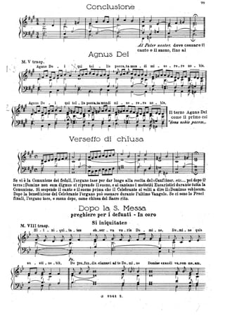 Conclusione
99
~
~ ~ ~
- I I I I ...
.!t. - .. r· J, ~.!, I r~~ ,t f. L I ~. J' I.'
fI' r-- J.ù
. . .. .
1':
,AI Pater nos/ero deve cessare il, -
Agnus Dei
canto e iLs.D.ono, fino al '
,..
~ol lis pecc&.ta mUli . ' di mi • se. re. re no. bis.
i qui l01 • lia peCClIU& mundi mi ,. se • re. re no • bis.
m~~~~~~~~~jiiim~~fi~~gi~~~~~~~~a Il terzo Agnus Del
come il primo col
'~~~~~~~~~~ij~~~~~~~~~~~!~~~~i~~~"dolla nolis pacem"
Versetto di chIusa
l
~.It ~ - 1""'LTl " I I I ' I -.
t.:: :!..... -~- "&'j '--- ~ -
"'rJ• I
' 'U' ' ~
J;'-
'U'
Il f; ~ I l- ,o I ~-.
-Se vi è la Comunione dei fedeli, l'organo tace per dar luogo alla recita del:Contiteor. etc••• poi dopo U
terzo :Domine nonsum dignus si riprende U suono, e ~i cantano i mottetti Eucaristici durante tutta la
Comunione. Si sospende il canto e il SUGO prima che il 'CelebrAnte si volti a dire il:Dominus vobiscUlP.
Dopo la benedizione del Celebrante .l'organo può suonare durante l'ultimo Vangelo. ,Se ei sono le Preci ,
finali, l'orga.no 'ace, e suona dopo, come ehiusa del &ero rito.
- Dopo la S. Messa.
preghiere per 1defunti - In coro
M. VIIl.trasp. . , qui. t& • ~e8' SI # i . 111 •
Si iniquitates .
ob.Bèr • v&n • da Do • mi. ne, Do.mi. ne quis
f,----
su • sU .. ne • bit.
l~,· ~~~..r J
fJ I
-r
- ,r,' 7t f'I
Rs.
De pl'o_fllB.dis..~lam&vi ad 1e Do. mi. ne Domiae exaudi vQ..cem me. am.
~ ' ~ L
~~ , '~., ' ~l: . ii~'
G 82.•1 f..
-',
l'
I
 