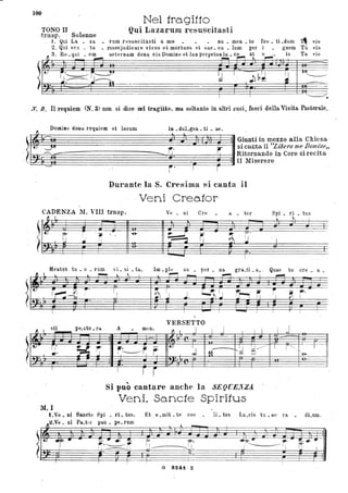 100
Nel trag itto
TONO Il - Qui LazaruJU resuscitasti
trasp, - ,Solenne foe • tI' .dunl ,..
- J. Qui La. . za rum resuscita.sti a. mo • - nu • men • to 1."- eis
2. Qui ven _ tu • rusesjudical"e vivos et mòrtuos et sae. cu . lum per gnem T~ eis
~ .~ 3. ~~e~te,..m do.~ eiSDomi."tl.. p"petUI:~_~~ : ~~~- ; ç
I I ~.
-.Y. B, Il requiem (N, 3) non si dice nel tragitto, ma soltanto in altri casi, fuori della Visita Pastorale,
~ Domine dona requiem et locum i~ • duLgen • ti • ae,
~
'~~~~~~~~~~~~~~~~~~~~~~~~~~GiU~iinmezzoalla Chiesa
~ lUI . . si canta il ''Lzoera me Domzile"
'. 6t~~~~J~'~~~~~~~~~~~~~~~~'~~~~~~r~'~R"Ornandoin Coro~irecita- ~ il Miserere
- r'l r
Durante la S. Cresima si canta il
Veni Creator
CADENZA 11. VIII trasp. Ve • ni ere a. • tor Spi • ri . tus
__ ~ t
" ~ I
:.M-
I:
?' r ,
"
"6- -~ I -~ - ~'IJ ~ il ~ ~ , 'I
....
- I
Meutes , tu _ o . rum vi. si. ta., 1m. pIe su . per. ua. gu.ti . a., ' Quae tu ere • a_
~ l lo. L ~ " ~ I ~
- r--'I . I ~
.~ '-
rr-:~
~,
IJ ~~ IJ .J, ~~ rr-,' r; . ~ ~
-~
I
I
.---!
I I
- I
- I I I I
•
VERSETTO
~ '-
stl- pe.cto. ra. A . mtn.
~ I J I J I I I I j
·· . --
t-
i!"
~ -- r~r.
- It..
; ~d 'd--------~ I - r ~ ,
--t
'J r n•• Ai - :~
. .
· . --I I f r
"Si puo cantare anche la SEQllElrZA
Veni, Sancte Spiritus
M. I
t.V'" • ni Sancte Spi • ri. tus. Et _e .mit • te coe • _ IL tus Lu.cis tu. a.e ra • dLum.
..2.VI;j. ni Pa._tl·r pa.u. pe.rUID'J , -_
~
t.. ~ .. _.... ~.
~-- i' ~.. r.- ~ .."
r,.----~ - I! ------ 1 fi IIl
_____ I.
~.
I I I I
G S24i. - Z
 