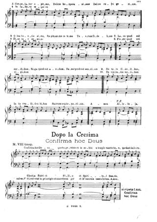 ~
ì
lUI
3. Con_so .la. tor o _ ptLme, Dulcis ho. spesa _ pLma.e Oa.].oe re _ fri &e . _ ri • um.
4 In la _ bo_re re _ qui es
.. '" P"-"I .. .. .,
--;t.. . r i I I r-r i f i r .~ :
-. fii -
1----1 ' J J I
j'
J . ~ I J I..
5 O lux be _ a. tis sLmaf R.e ple.cor_dIs In tl.ma Tu. o_rum Ci _de lLum 1. La_ va. quod. est
6 Si. ne tu _ o nu. mLne 8 , Fle .cte quod est
( ~ ~ ~ ~ }.. M " _ .,. . . . . .~ ~ "
~. I r" I r t· .. · i" r~r." r .~"p i r"
) ~ J ,bJ J b'J-'J. I " I I
)
I I I I I
sor • dLdum, RLga. quod est lt. _ rLdum, Sa. _na'quodest san_cLum
ri _ gLdum '
ti """'" ~
t ) r---r'
1 J.
t r~r t,-U r·
J~. - I I I I
T-=r ~T
~(T -r l
In te con _ fLd en ~ tLbus Sa_crumsep_te. na.ri .um. A
~ .. " -
-t.r r' i ,r· ' ~ r ~ [br'I
I
I ~ ~i ..... j I I
!). Da. tu.is fi_de.lLbus,
10. Da vir.tu. tis me. li. tum
~ ~ " ...
r
l
men
.~ .iI · I
r-l
J
l
-1 ,
ToP.
AL le _ lu _ ja.
-r:. --. .~
I ---r iI . I l'
Dopo la Cresima
Confirma. hoc Deus
M. VIII trasp.
Confirwil. hocDe • us quod o_pe _ratus es in no _bis: a tempIo sancto tu. o, qundast inJe.lu_
~I:N~E~: f: ~"" ':~r-; r.. I; ?i "I~ r ;"
Glo rLa. Pil.tri et }4'i.li.o
li I
sal~m.V· SLeut eril.t iu priucipio et nuncetsem per
.... I
et Spiri _ _ tu _i Su.eto.
et ilÌ" saecula s&6(lulorum. A-mell.
.. !
~r. ~~i Il j' , '-- --- V'"
:lì j ,J~.", J ..J
-pr
~ - ' --j
..,. ------.I..lì .J
si ripete lAnt..
Confirma
boe Deus
1
a 8241 Z .
/'
j
 