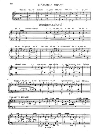 102
t..
. # I . , ' , .
. . ~
Chris1us vinci1
CbrLstus vin. cit Chri..stlls re _gnat CbrLstus ChrLstus im • pe _ ra.t.
. ~ I . I 1 I I
.
t..
~ _-9- .
J te-. G ~ ~r- F -e- -&
- 1 I
~
..
, . .1
. 1 I . -I J 1
r ;" .
Acclama.zioni '.
Pi. o Summo Pontifici et u. ai. ver. sa.. li .PII.. tri pa.1. vi. ta.
et. sa. • lus p6r.pe _ tu. a.: Cbri.stus. Ca.ro .• lo ReverendissL mo E. pLsco.po,
...... I.... _.
- t l .
l~ ~~ ~~~::~ n"
r.
J J .;
.
y
"
I - I r I
ai omni clero e . i com.mis.so, pax vi. ta
Tèmpo.ra .bo,. Ila ve • I1Lanl
... toi. t.. "1 .... . ~~ .1..
.
-~ . I r'
J . J~J.
I
p&x..C.hristi ve. ni _et,
~" l
I . I
1
et sa. _ luspe.r-pe _ tu. a. CbrLstusl _ _
, I
regnumChristive_ •. ni.at Christus.
.10.. _
~ I - I
VERSETTO FINALE '.
 